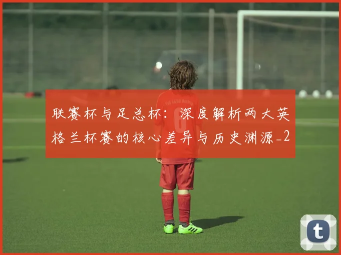 联赛杯与足总杯：深度解析两大英格兰杯赛的核心差异与历史渊源_20260614134027