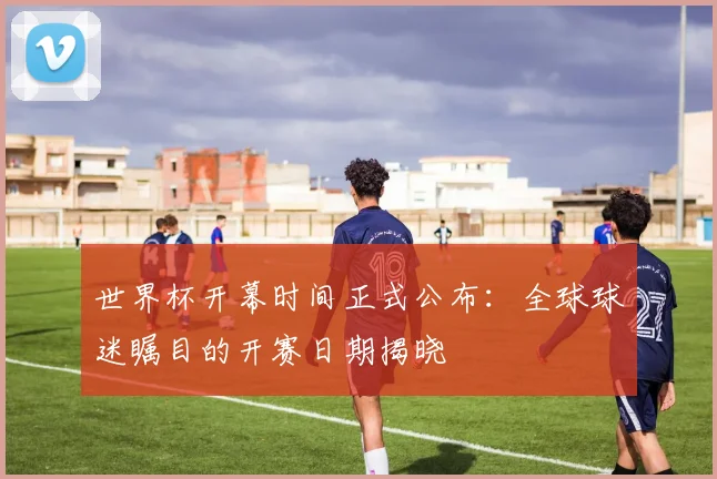 世界杯开幕时间正式公布:全球球迷瞩目的开赛日期揭晓
