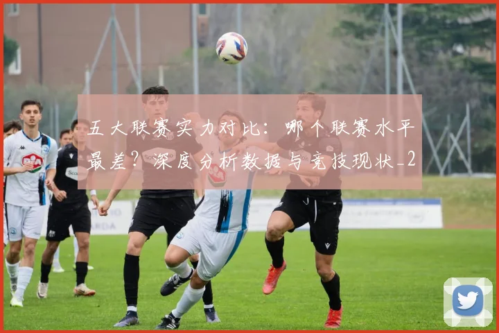 五大联赛实力对比：哪个联赛水平最差？深度分析数据与竞技现状_20260611141050